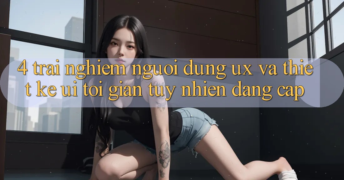 4. Trải nghiệm Người Dùng (UX) và Thiết kế (UI): Tối Giản Tuy nhiên Đẳng Cấp