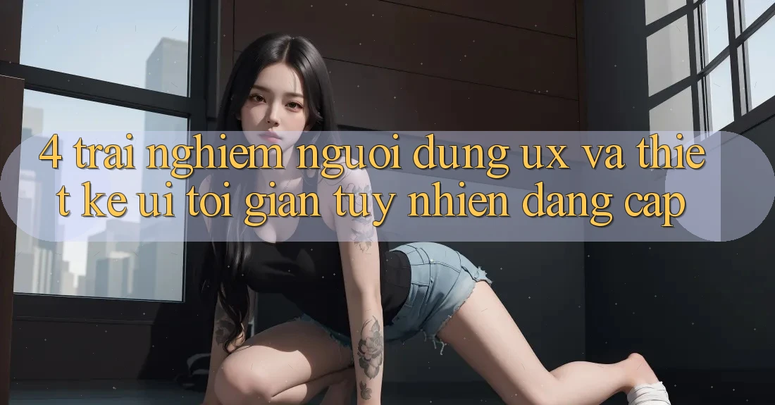 4. Trải Nghiệm Người Dùng (UX) và Thiết kế (UI): Tối Giản Tuy nhiên Đẳng Cấp