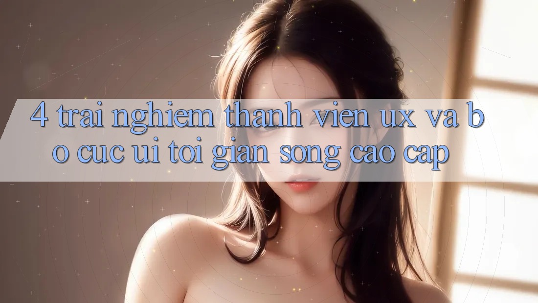 4. Trải Nghiệm Thành viên (UX) và Bố cục (UI): Tối Giản Song Cao cấp 4. Trải Nghiệm Thành viên (UX) và Bố cục (UI): Tối Giản Song Cao cấp
