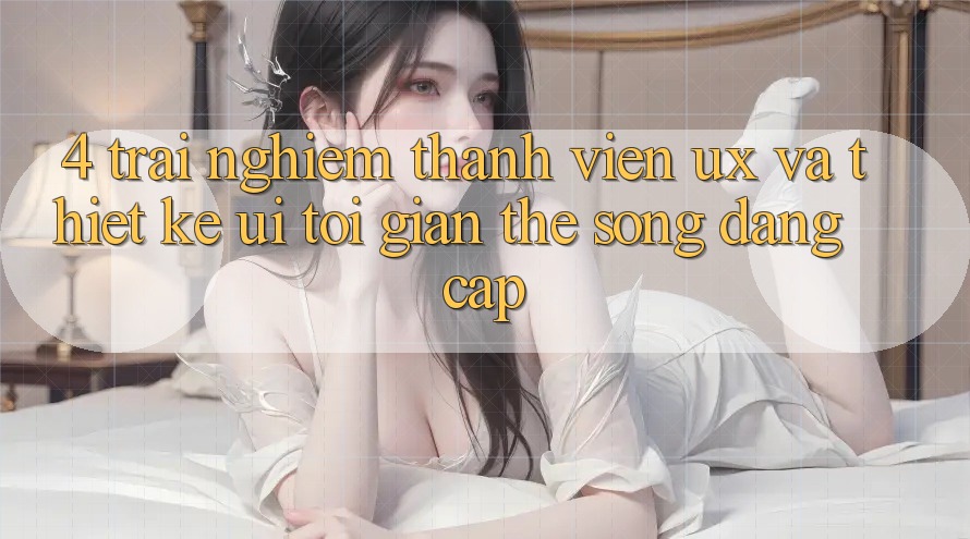 4. Trải Nghiệm Thành viên (UX) và Thiết kế (UI): Tối Giản Thế song Đẳng Cấp 4. Trải Nghiệm Thành viên (UX) và Thiết kế (UI): Tối Giản Thế song Đẳng Cấp