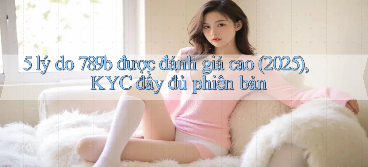 5 lý do 789b được đánh giá cao (2025), KYC đầy đủ phiên bản