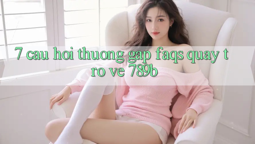 7. Câu Hỏi Thường Gặp (FAQs) Quay trở về 789b 7. Câu Hỏi Thường Gặp (FAQs) Quay trở về 789b