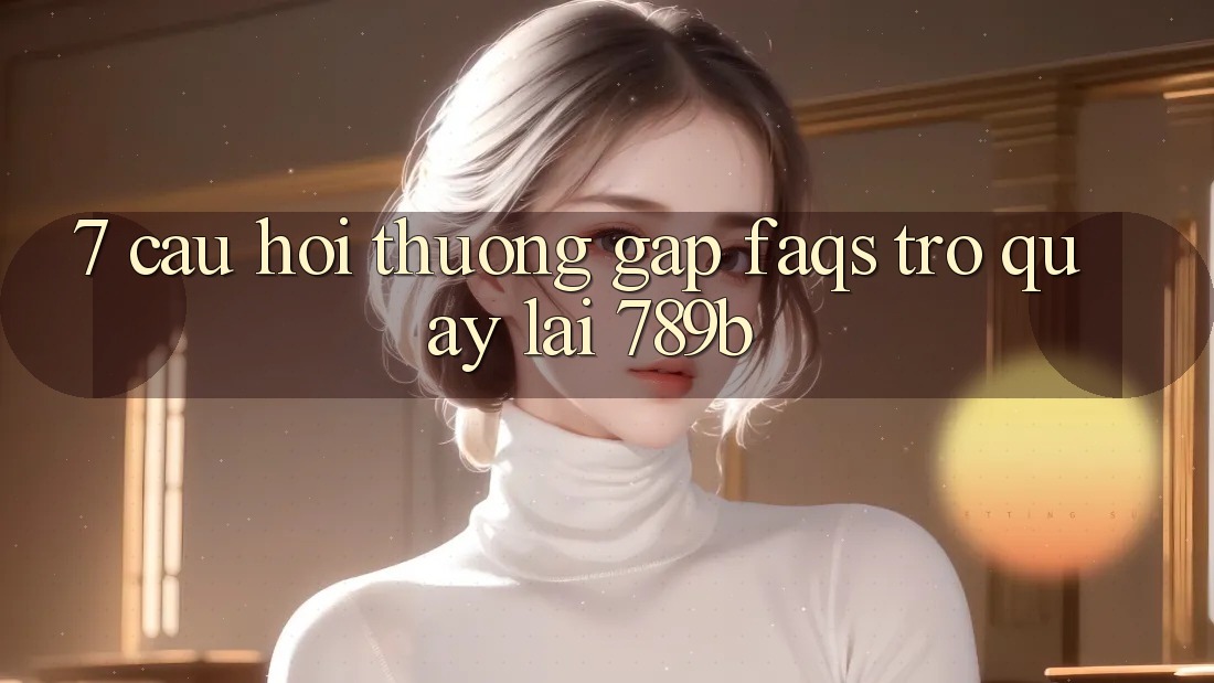 7. Câu Hỏi Thường Gặp (FAQs) Trở quay lại 789b