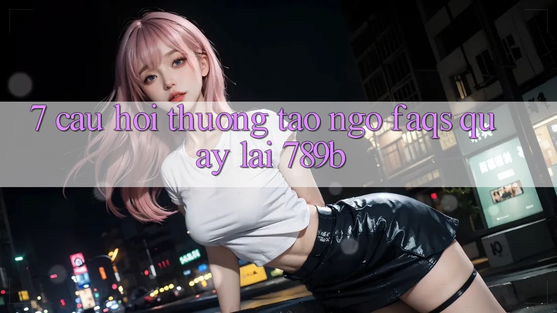 7. Câu Hỏi Thường Tao ngộ (FAQs) Quay lại 789b 7. Câu Hỏi Thường Tao ngộ (FAQs) Quay lại 789b