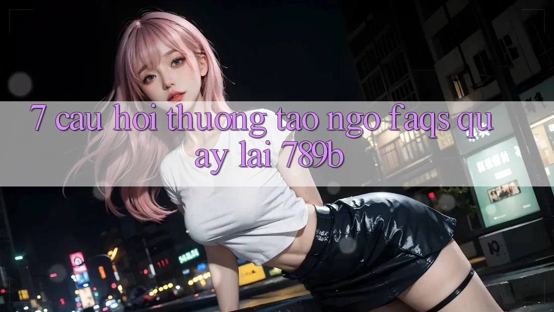 7. Câu Hỏi Thường Tao ngộ (FAQs) Quay lại 789b 7. Câu Hỏi Thường Tao ngộ (FAQs) Quay lại 789b