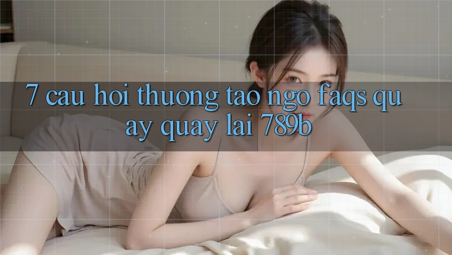 7. Câu Hỏi Thường Tao ngộ (FAQs) Quay quay lại 789b