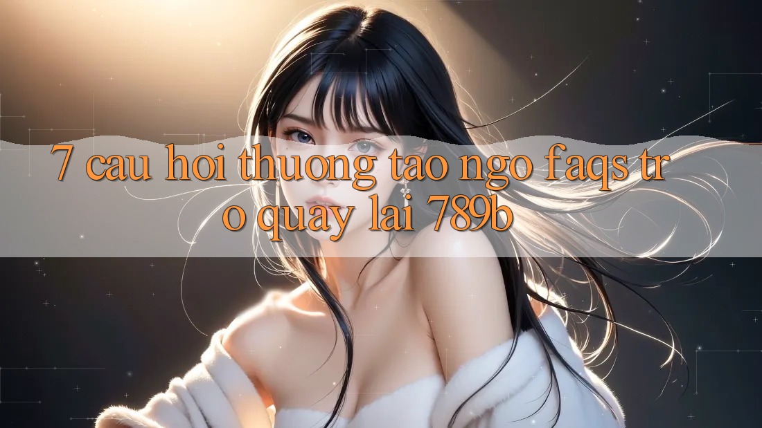 7. Câu Hỏi Thường Tao ngộ (FAQs) Trở quay lại 789b 7. Câu Hỏi Thường Tao ngộ (FAQs) Trở quay lại 789b