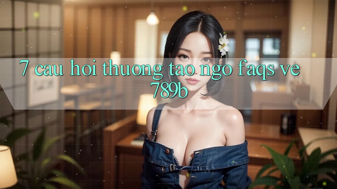 7. Câu Hỏi Thường Tao ngộ (FAQs) Về 789b