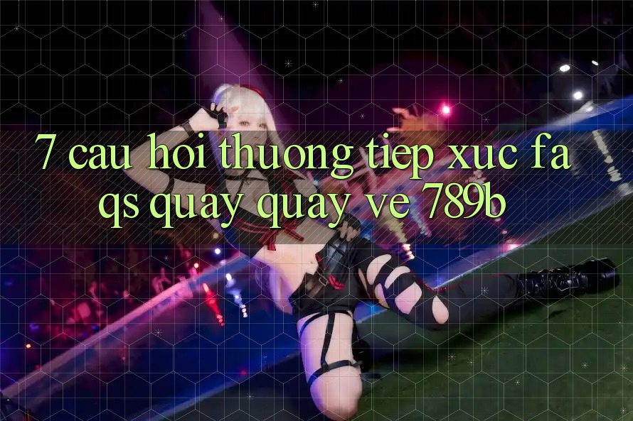 7. Câu Hỏi Thường Tiếp xúc (FAQs) Quay quay về 789b 7. Câu Hỏi Thường Tiếp xúc (FAQs) Quay quay về 789b