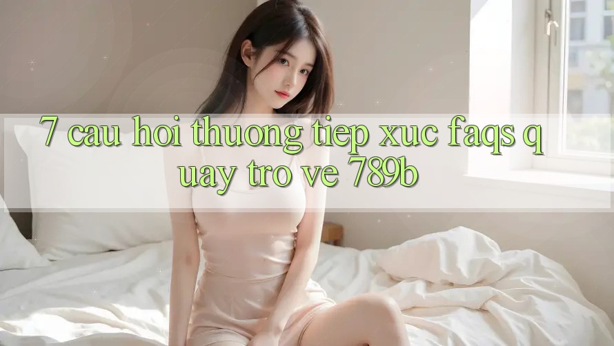 7. Câu Hỏi Thường Tiếp xúc (FAQs) Quay trở về 789b