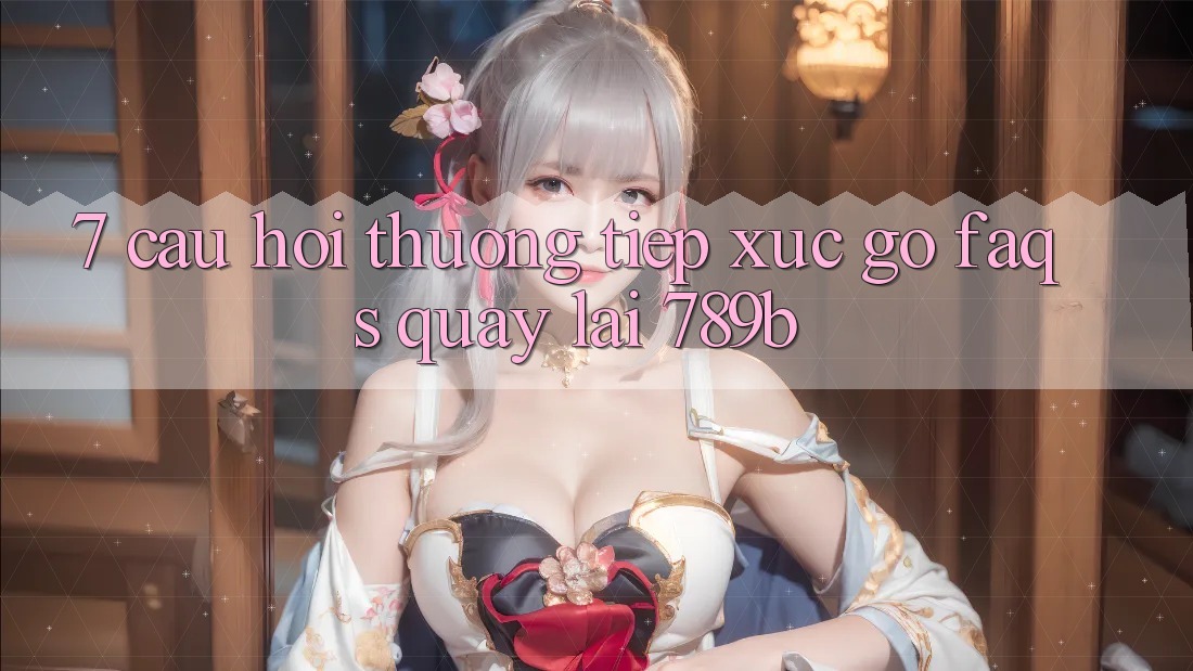 7. Câu Hỏi Thường Tiếp xúc gỡ (FAQs) Quay lại 789b 7. Câu Hỏi Thường Tiếp xúc gỡ (FAQs) Quay lại 789b