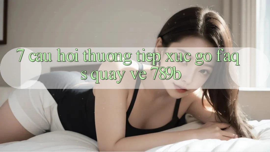 7. Câu Hỏi Thường Tiếp xúc gỡ (FAQs) Quay về 789b 7. Câu Hỏi Thường Tiếp xúc gỡ (FAQs) Quay về 789b