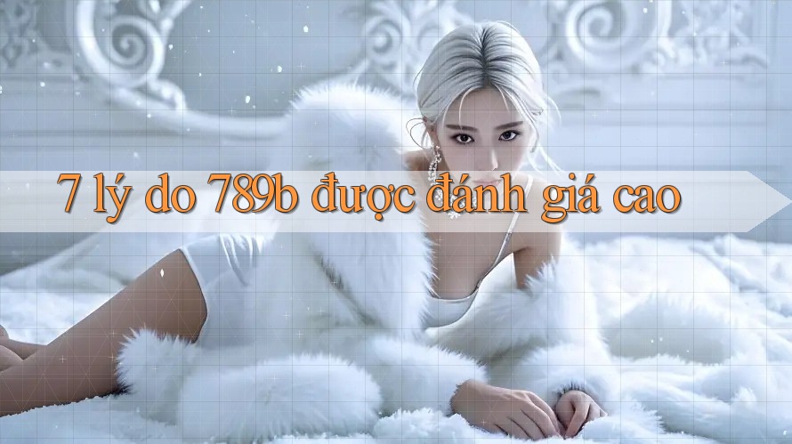 7 lý do 789b được đánh giá cao