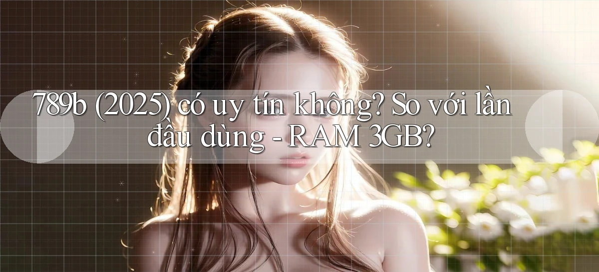 789b (2025) có uy tín không so với lần đầu dùng   RAM 3GB