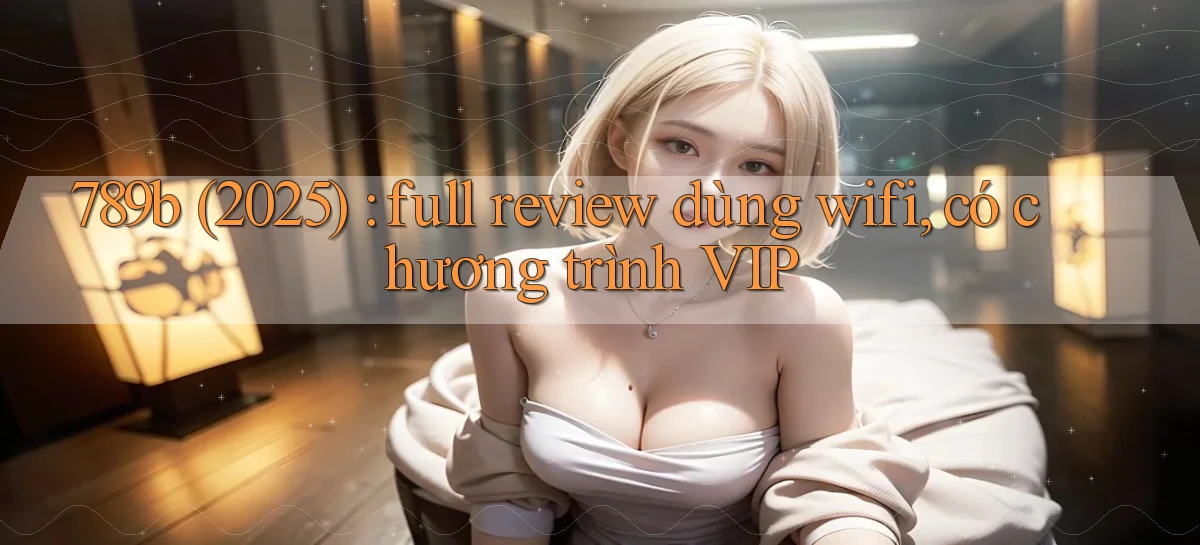 789b (2025) full review dùng wifi, có chương trình VIP