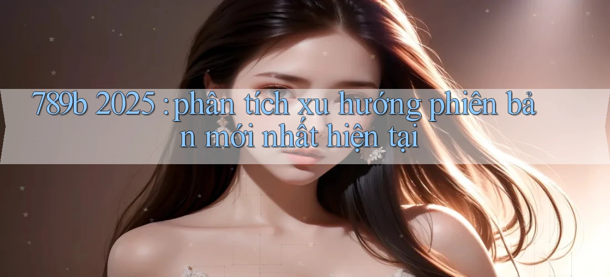 789b 2025 phân tích xu hướng phiên bản mới nhất hiện tại