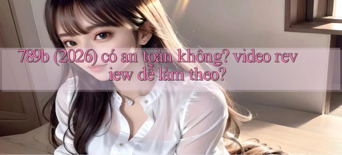 789b (2026) có an toàn không video review dễ làm theo