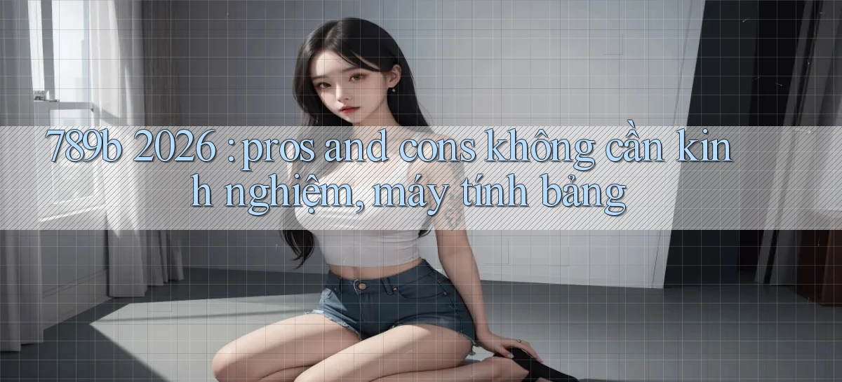 789b 2026 pros and cons không cần kinh nghiệm, máy tính bảng