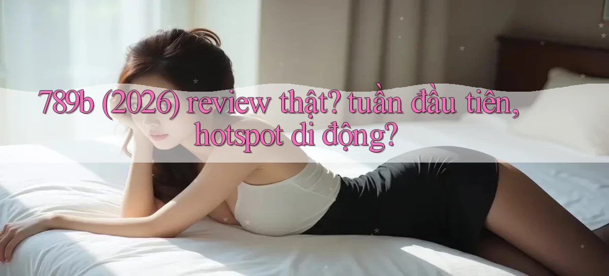 789b (2026) review thật tuần đầu tiên, hotspot di động