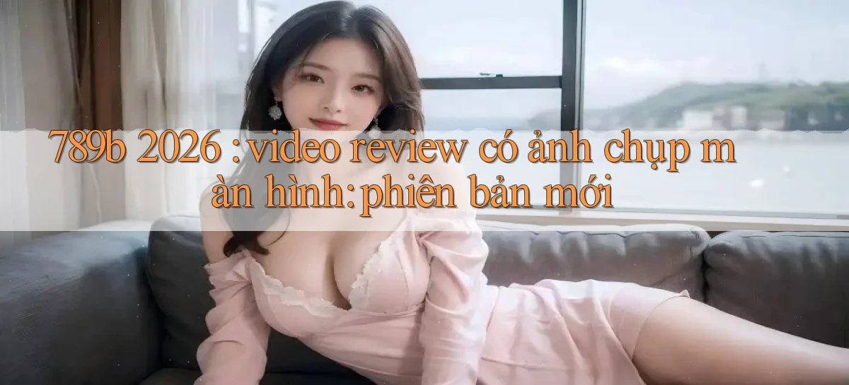 789b 2026 video review có ảnh chụp màn hình phiên bản mới