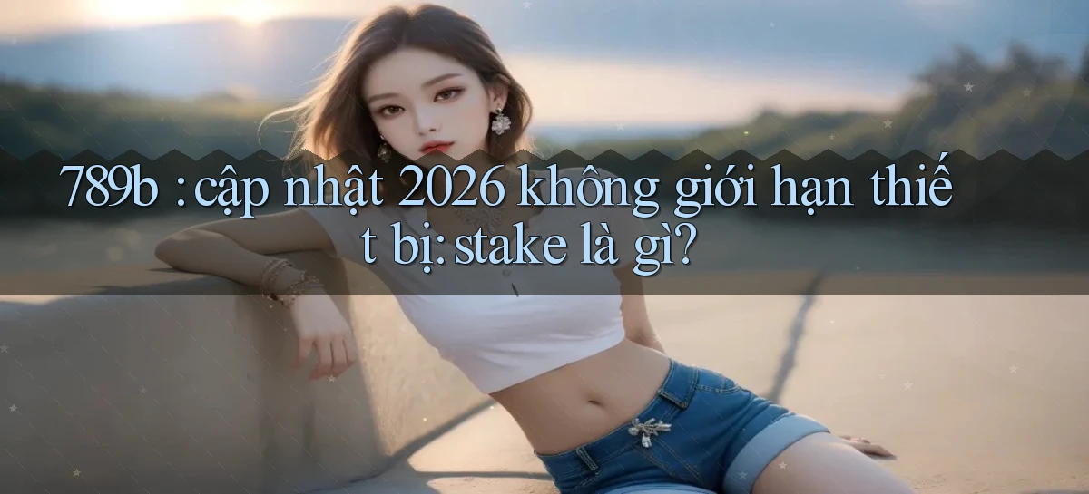 789b cập nhật 2026 không giới hạn thiết bị stake là gì