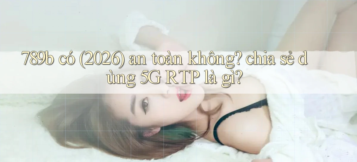 789b có (2026) an toàn không chia sẻ dùng 5G RTP là gì