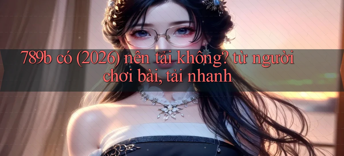 789b có (2026) nên tải không từ người chơi bài, tải nhanh