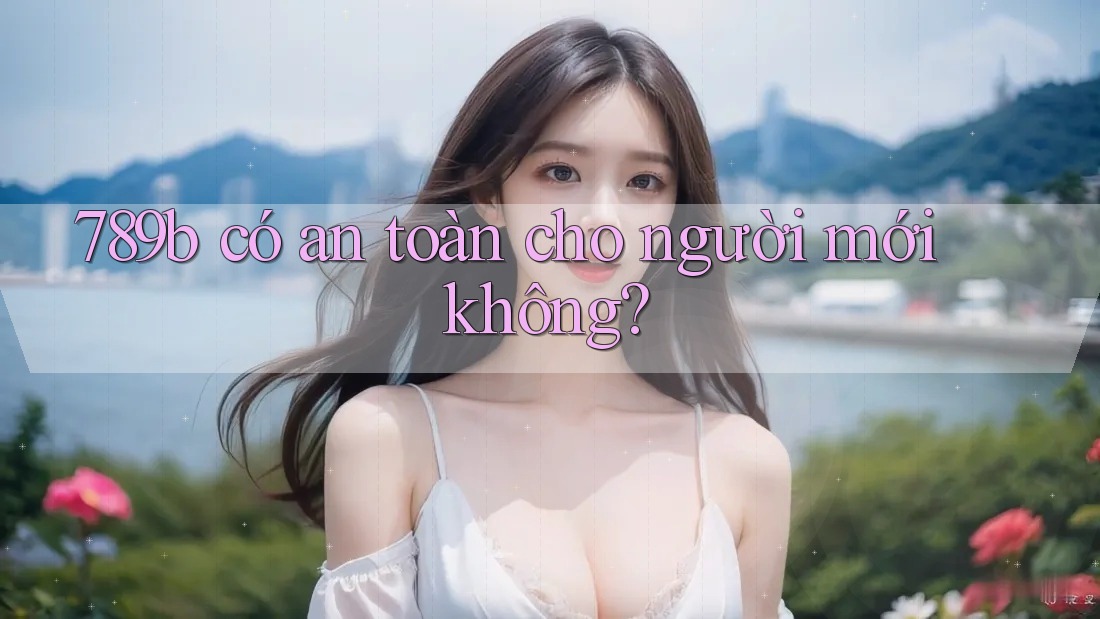 789b có an toàn cho người mới không? 789b có an toàn cho người mới không?