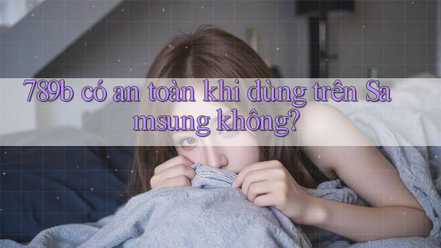 789b có an toàn khi dùng trên Samsung không?