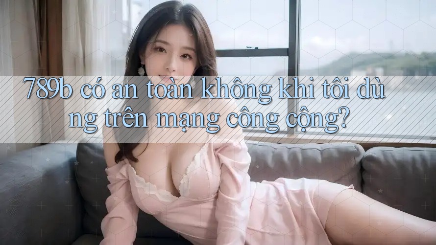789b có an toàn không khi tôi dùng trên mạng công cộng? 789b có an toàn không khi tôi dùng trên mạng công cộng?