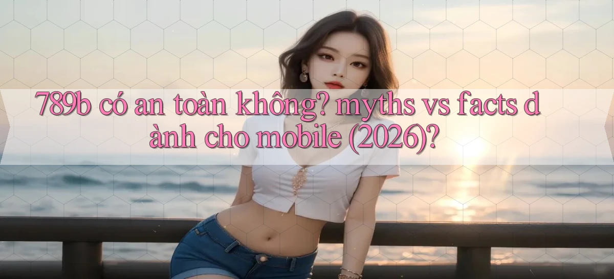 789b có an toàn không myths vs facts dành cho mobile (2026)
