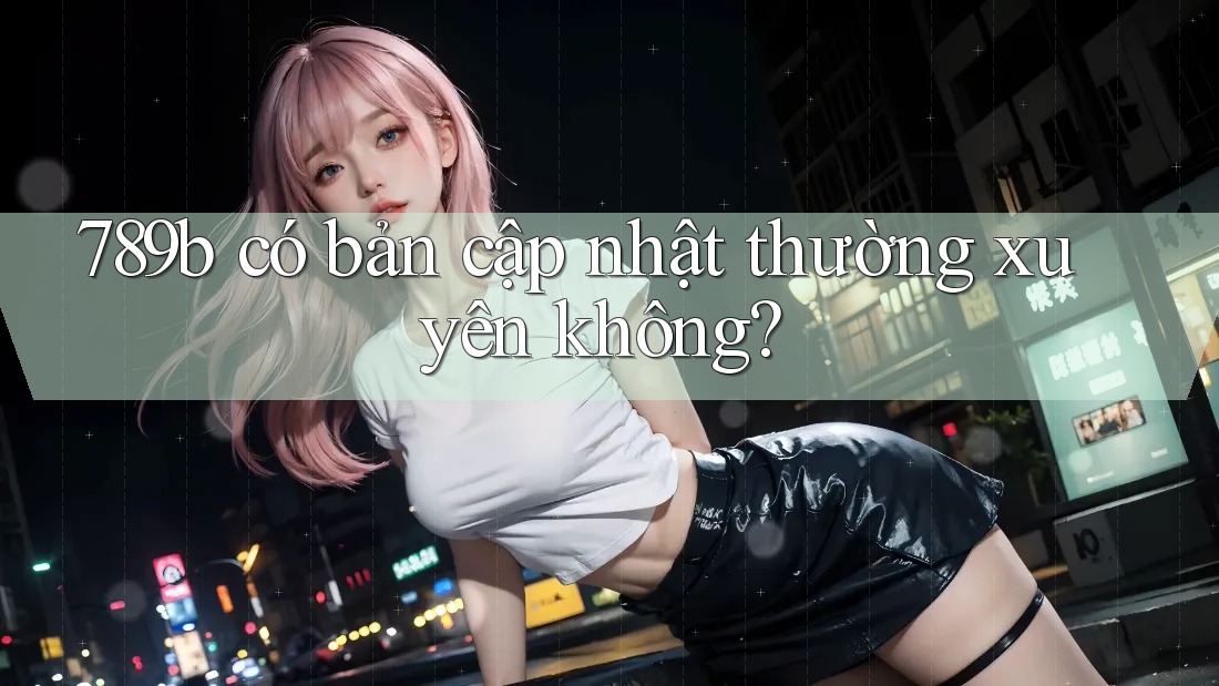 789b có bản cập nhật thường xuyên không? 789b có bản cập nhật thường xuyên không?