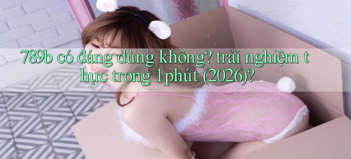 789b có đáng dùng không trải nghiệm thực trong 1 phút (2026)