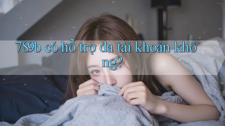789b có hỗ trợ đa tài khoản không? 789b có hỗ trợ đa tài khoản không?