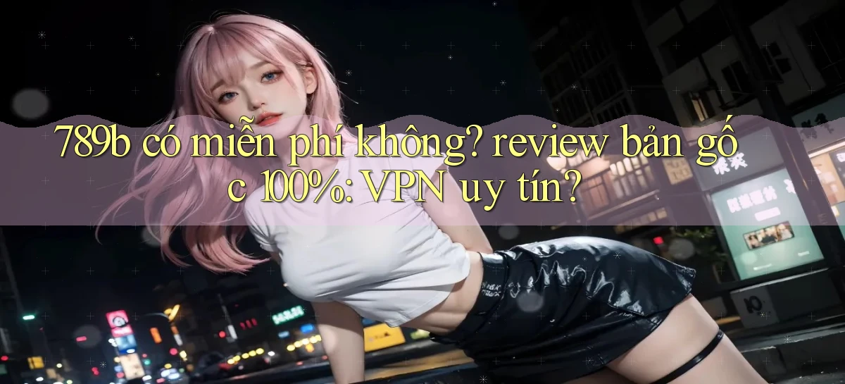 789b có miễn phí không review bản gốc 100% VPN uy tín
