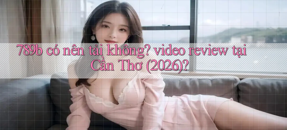 789b có nên tải không video review tại Cần Thơ (2026)