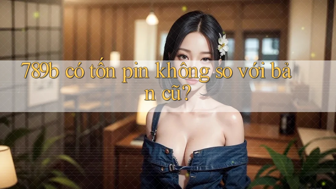 789b có tốn pin không so với bản cũ? 789b có tốn pin không so với bản cũ?