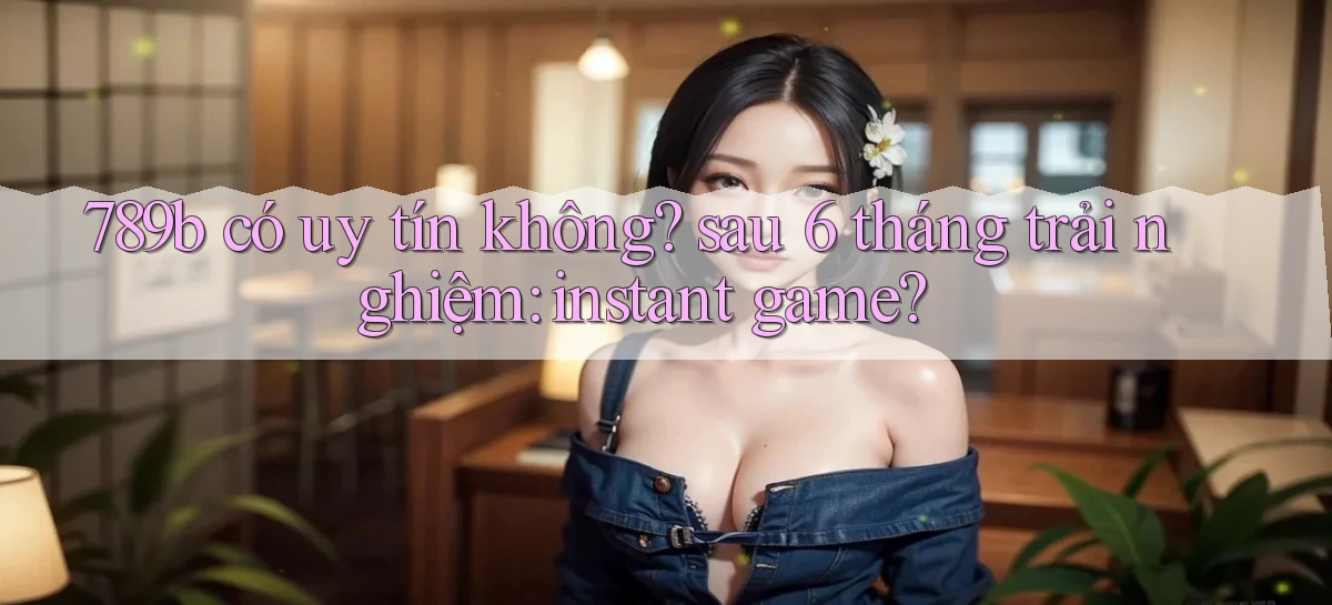 789b có uy tín không sau 6 tháng trải nghiệm instant game