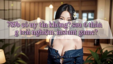 789b có uy tín không sau 6 tháng trải nghiệm instant game