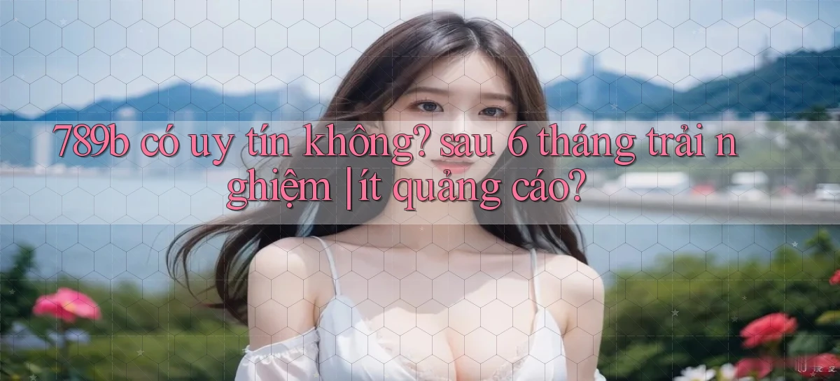 789b có uy tín không sau 6 tháng trải nghiệm ít quảng cáo