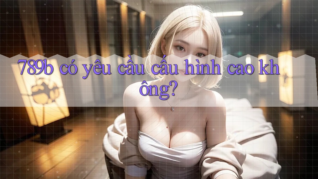 789b có yêu cầu cấu hình cao không? 789b có yêu cầu cấu hình cao không?