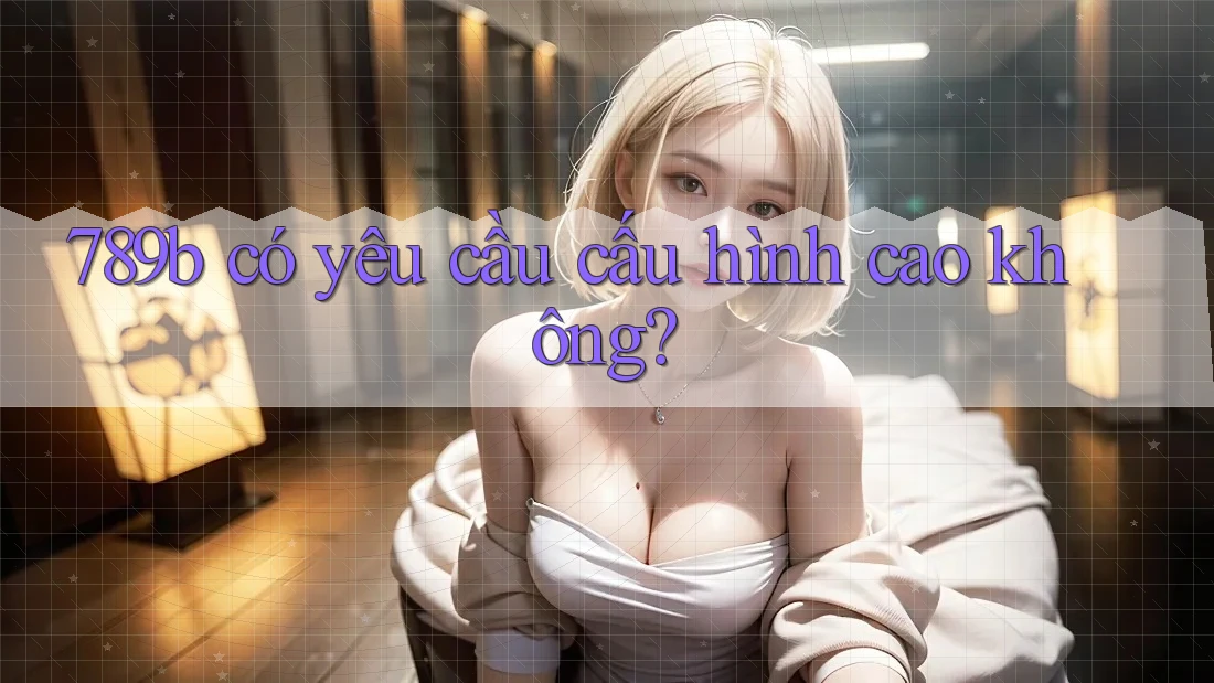 789b có yêu cầu cấu hình cao không? 789b có yêu cầu cấu hình cao không?