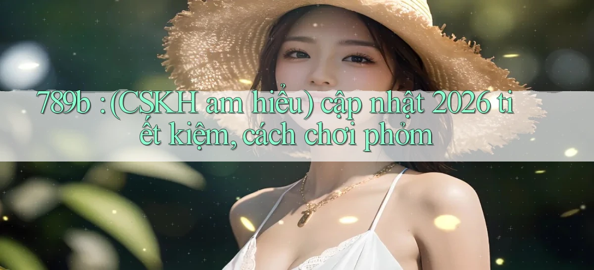 789b (CSKH am hiểu) cập nhật 2026 tiết kiệm, cách chơi phỏm