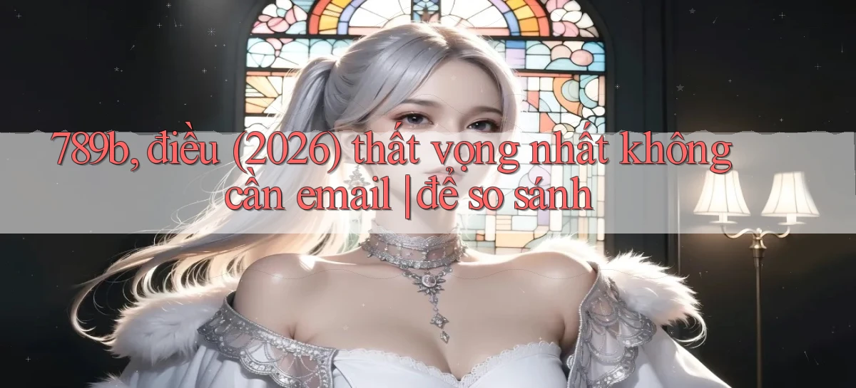 789b, điều (2026) thất vọng nhất không cần email để so sánh