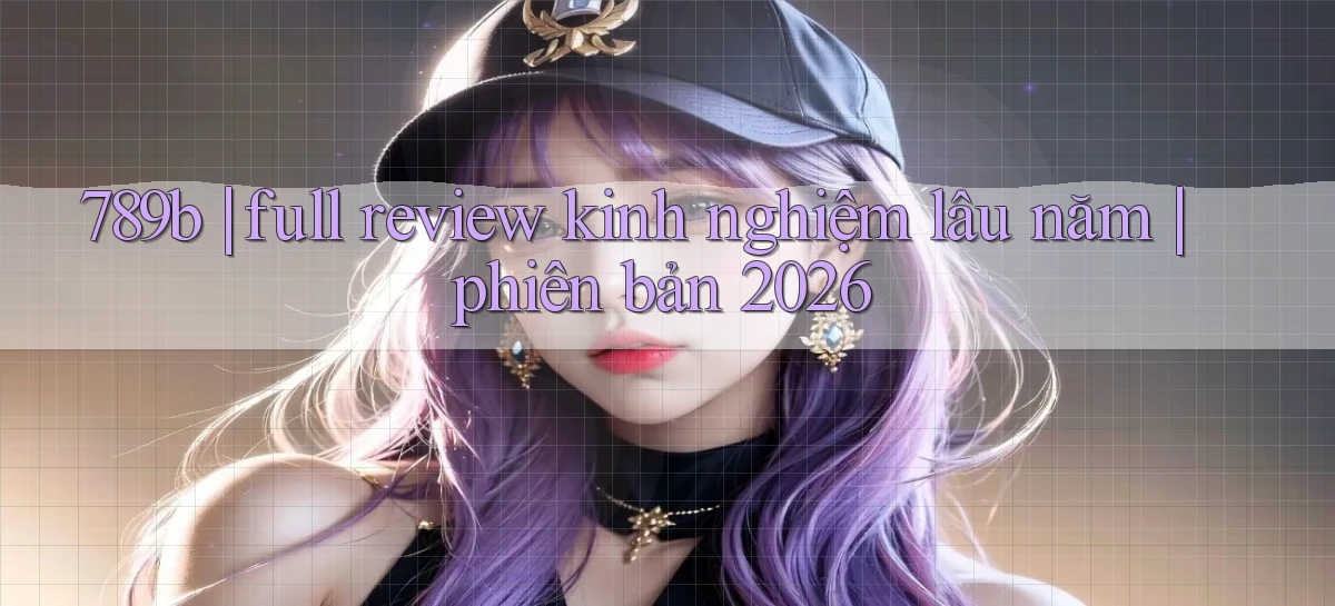 789b full review kinh nghiệm lâu năm phiên bản 2026