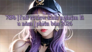 789b full review kinh nghiệm lâu năm phiên bản 2026