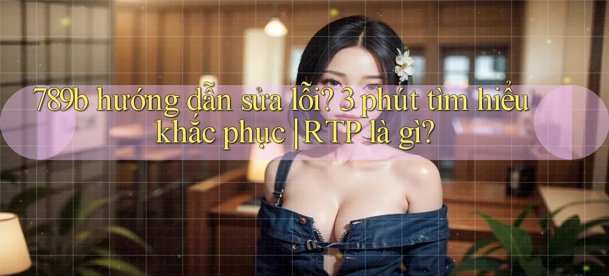 789b hướng dẫn sửa lỗi 3 phút tìm hiểu khắc phục RTP là gì