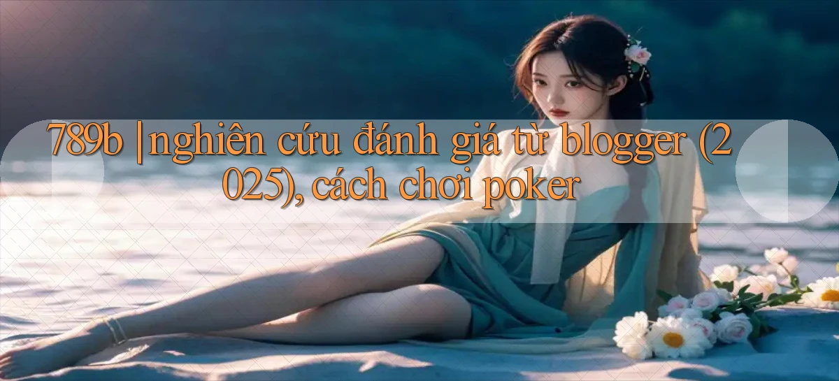 789b nghiên cứu đánh giá từ blogger (2025), cách chơi poker