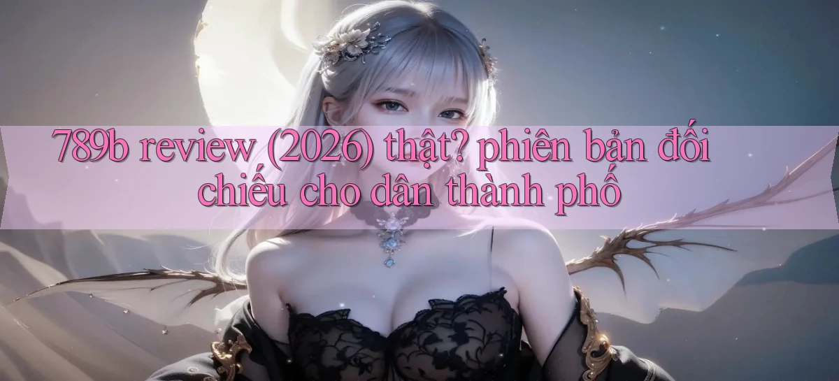 789b review (2026) thật phiên bản đối chiếu cho dân thành phố