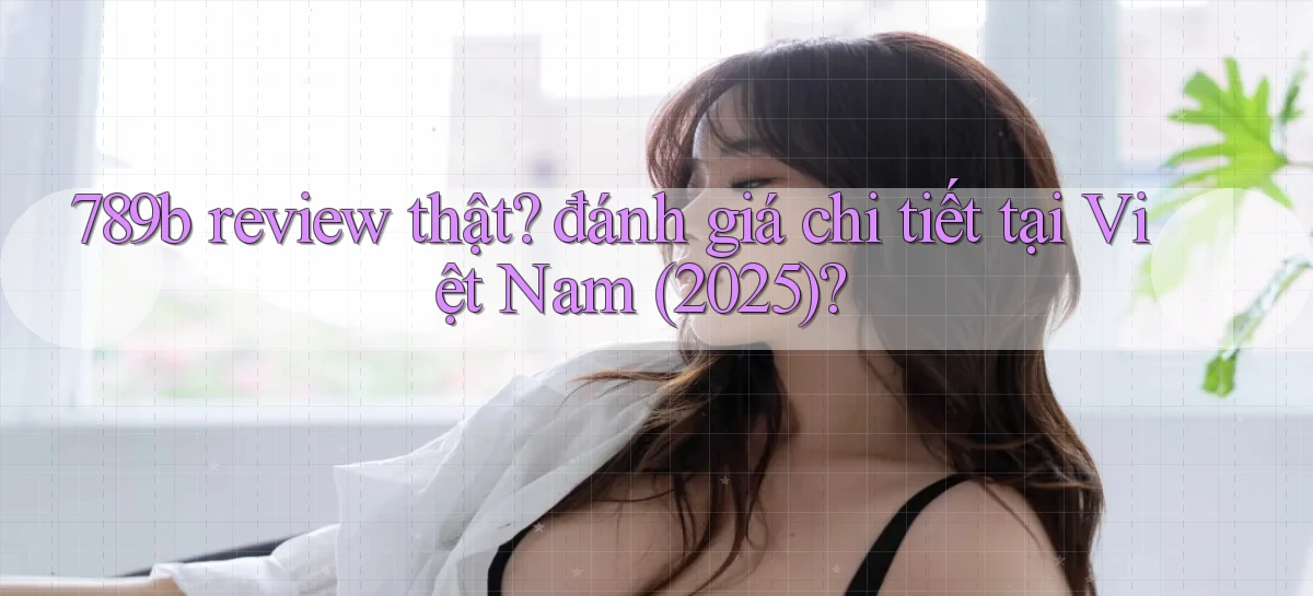 789b review thật đánh giá chi tiết tại Việt Nam (2025)